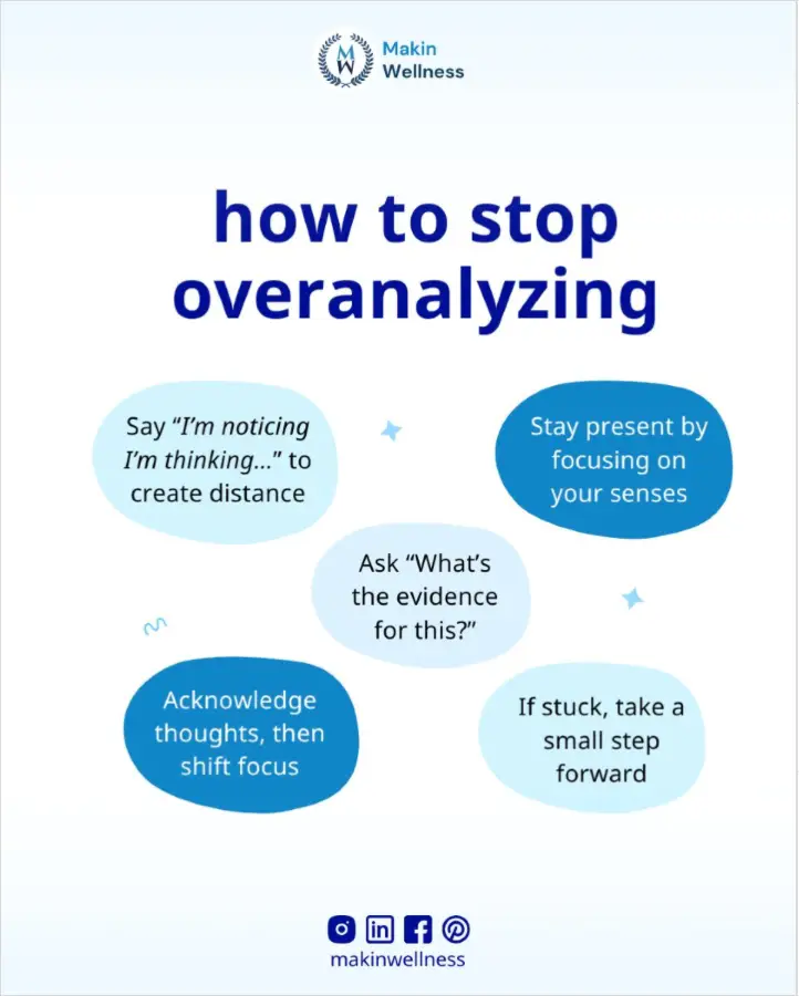 10 Effective Ideas On How To Stop Overanalyzing And Calm Your Anxious Mind This is an infographic showing word bubbles under the heading of how to stop overanalyzing. The bubbles give advice on how to break the cycle such as, stay present by focusing on your senses, ask “what’s the evidence for this?, if stuck, take a small step forward, acknowledge thoughts, then shift focus, and say ”I’m noticing I’m thinking…” to create distance.